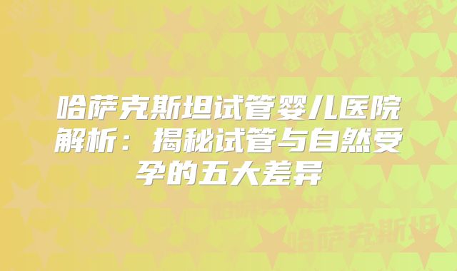 哈萨克斯坦试管婴儿医院解析：揭秘试管与自然受孕的五大差异