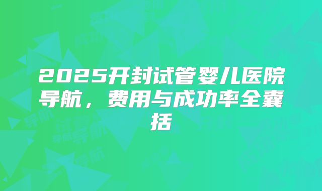 2025开封试管婴儿医院导航，费用与成功率全囊括