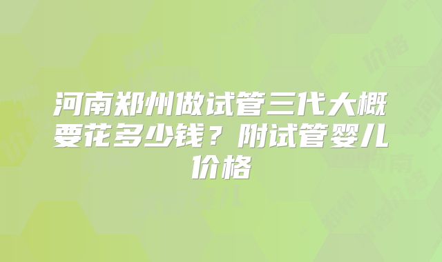 河南郑州做试管三代大概要花多少钱？附试管婴儿价格
