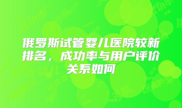 俄罗斯试管婴儿医院较新排名,成功率与用户评价关系如何