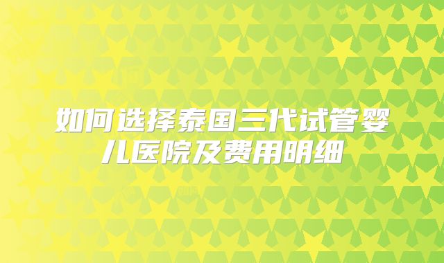 如何选择泰国三代试管婴儿医院及费用明细