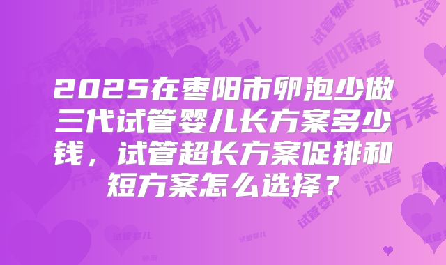 2025在枣阳市卵泡少做三代试管婴儿长方案多少钱，试管超长方案促排和短方案怎么选择？