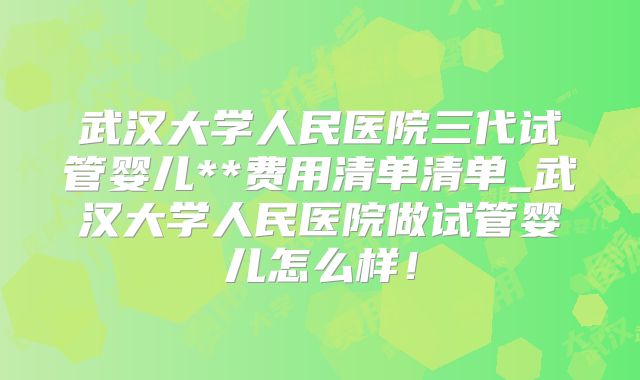 武汉大学人民医院三代试管婴儿**费用清单清单_武汉大学人民医院做试管婴儿怎么样！