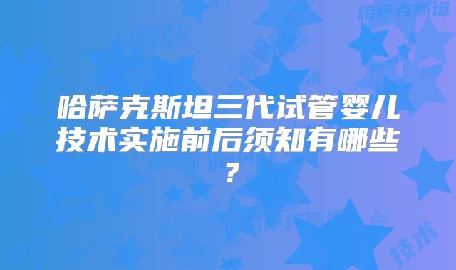哈萨克斯坦三代试管婴儿技术实施前后须知有哪些?