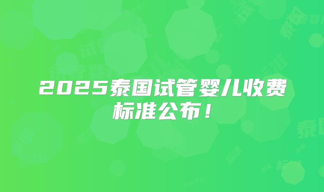 2025泰国试管婴儿收费标准公布！