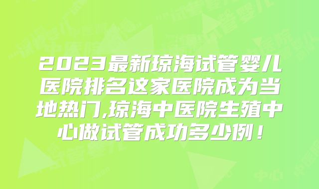 2023最新琼海试管婴儿医院排名这家医院成为当地热门,琼海中医院生殖中心做试管成功多少例!