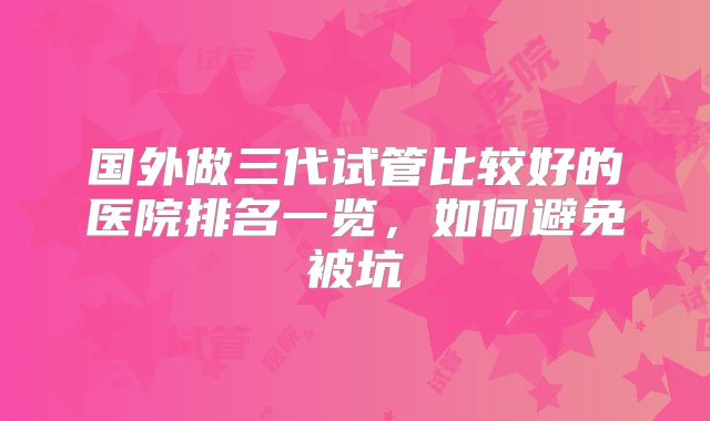 国外做三代试管比较好的医院排名一览,如何避免被坑