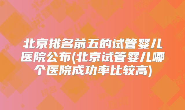 北京排名前五的试管婴儿医院公布(北京试管婴儿哪个医院成功率比较高)