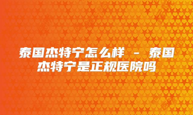 泰国杰特宁怎么样 - 泰国杰特宁是正规医院吗