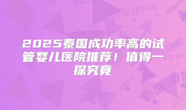 2025泰国成功率高的试管婴儿医院推荐！值得一探究竟