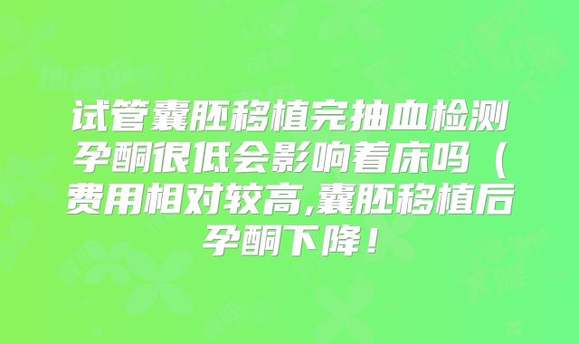 试管囊胚移植完抽血检测孕酮很低会影响着床吗（费用相对较高,囊胚移植后孕酮下降！