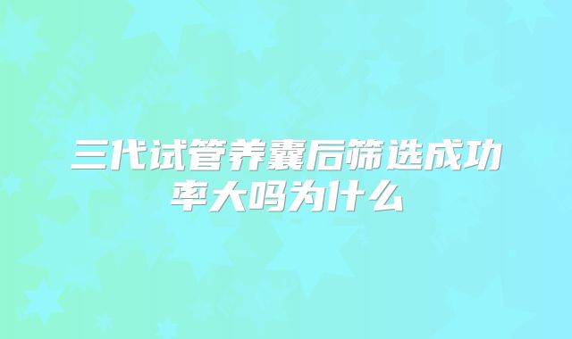 三代试管养囊后筛选成功率大吗为什么