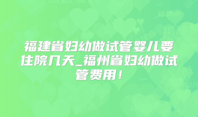 福建省妇幼做试管婴儿要住院几天_福州省妇幼做试管费用!
