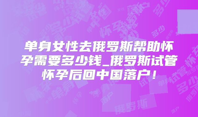 单身女性去俄罗斯帮助怀孕需要多少钱_俄罗斯试管怀孕后回中国落户!