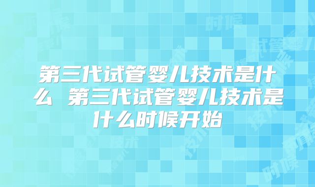 第三代试管婴儿技术是什么 第三代试管婴儿技术是什么时候开始