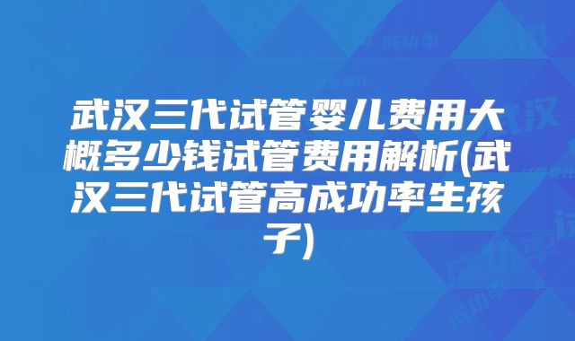武汉三代试管婴儿费用大概多少钱试管费用解析(武汉三代试管高成功率生孩子)