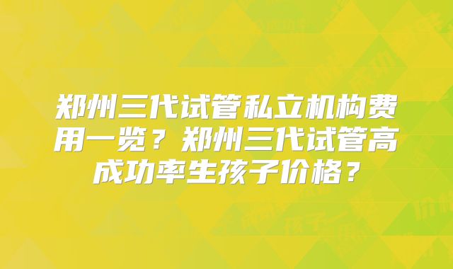 郑州三代试管私立机构费用一览？郑州三代试管高成功率生孩子价格？