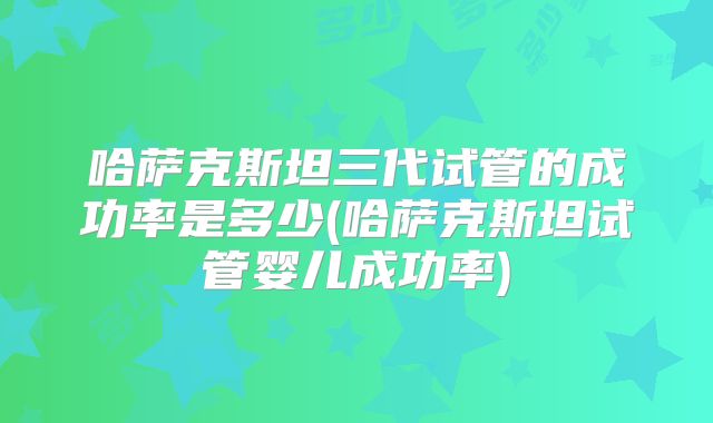 哈萨克斯坦三代试管的成功率是多少(哈萨克斯坦试管婴儿成功率)