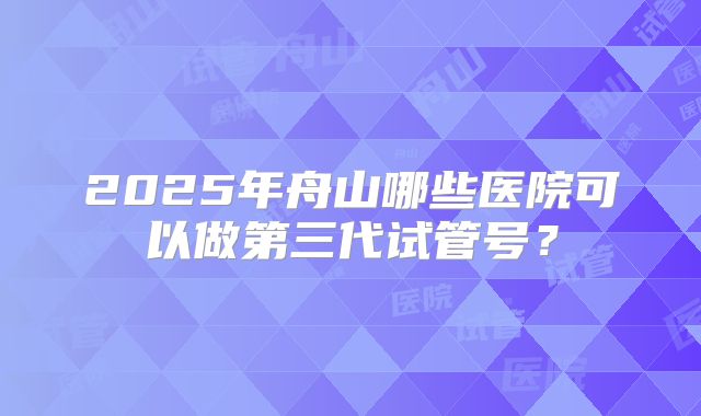 2025年舟山哪些医院可以做第三代试管号?