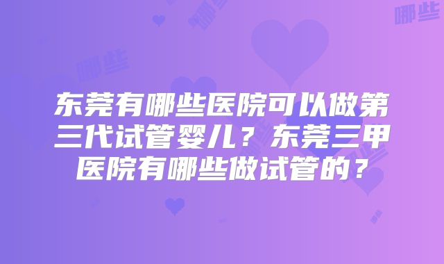 东莞有哪些医院可以做第三代试管婴儿?东莞三甲医院有哪些做试管的?