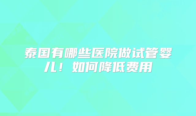 泰国有哪些医院做试管婴儿！如何降低费用