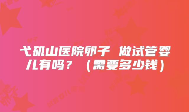 弋矶山医院卵子 做试管婴儿有吗？（需要多少钱）