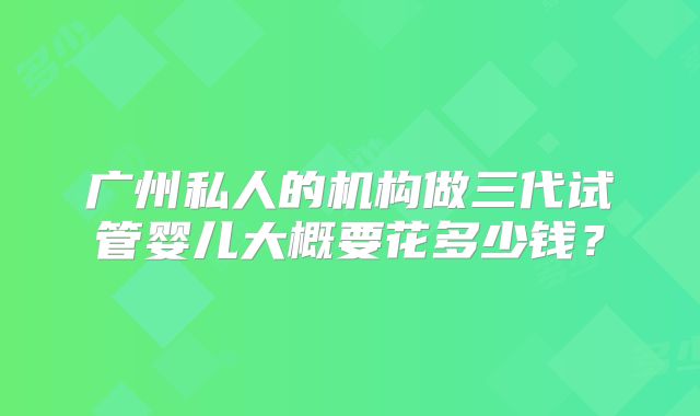 广州私人的机构做三代试管婴儿大概要花多少钱？