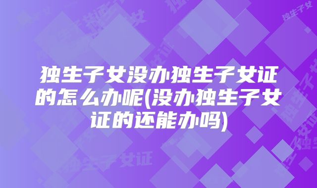 独生子女没办独生子女证的怎么办呢(没办独生子女证的还能办吗)