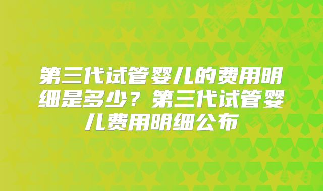 第三代试管婴儿的费用明细是多少？第三代试管婴儿费用明细公布