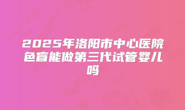 2025年洛阳市中心医院色盲能做第三代试管婴儿吗
