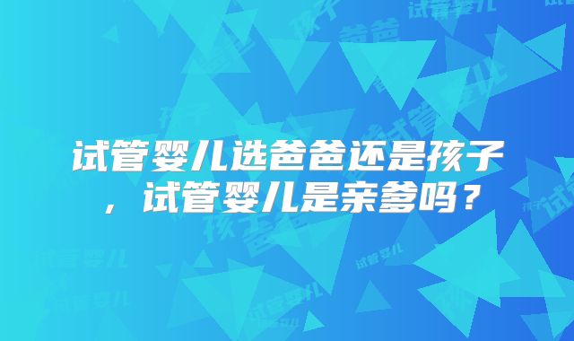 试管婴儿选爸爸还是孩子，试管婴儿是亲爹吗？