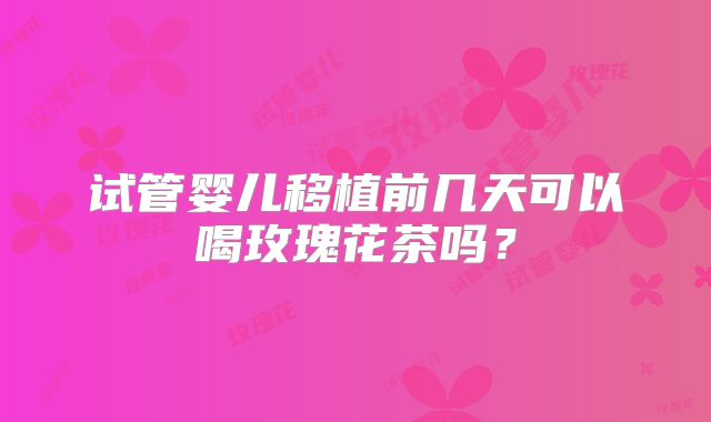 试管婴儿移植前几天可以喝玫瑰花茶吗？