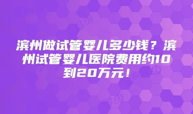 滨州做试管婴儿多少钱？滨州试管婴儿医院费用约10到20万元！