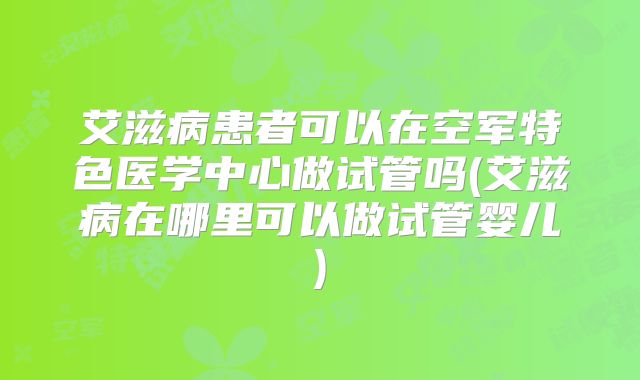 艾滋病患者可以在空军特色医学中心做试管吗(艾滋病在哪里可以做试管婴儿)