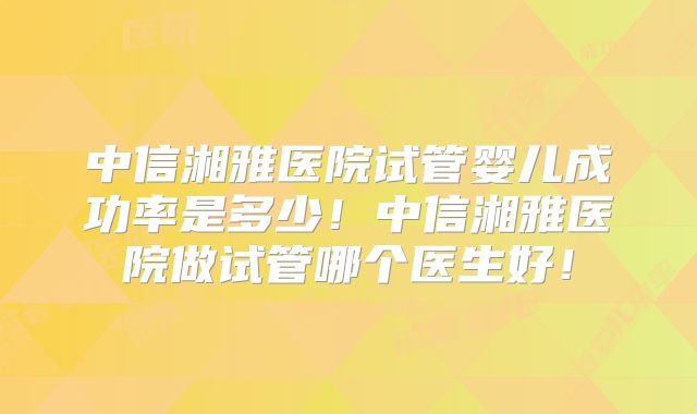 中信湘雅医院试管婴儿成功率是多少！中信湘雅医院做试管哪个医生好！