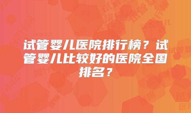 试管婴儿医院排行榜?试管婴儿比较好的医院全国排名?