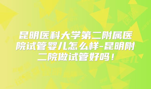 昆明医科大学第二附属医院试管婴儿怎么样-昆明附二院做试管好吗!