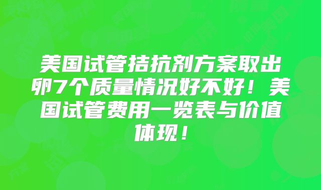 美国试管拮抗剂方案取出卵7个质量情况好不好！美国试管费用一览表与价值体现！
