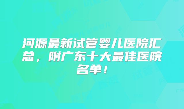 河源最新试管婴儿医院汇总,附广东十大最佳医院名单!