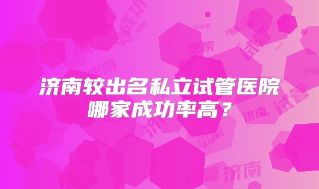 济南较出名私立试管医院哪家成功率高？