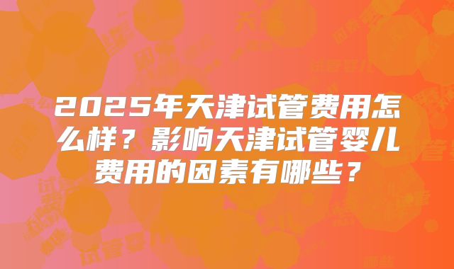 2025年天津试管费用怎么样？影响天津试管婴儿费用的因素有哪些？