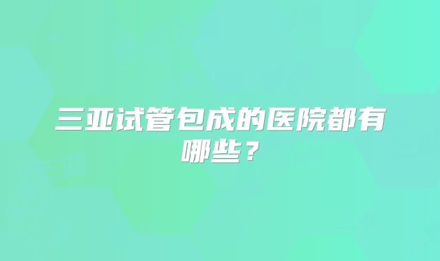 三亚试管包成的医院都有哪些？
