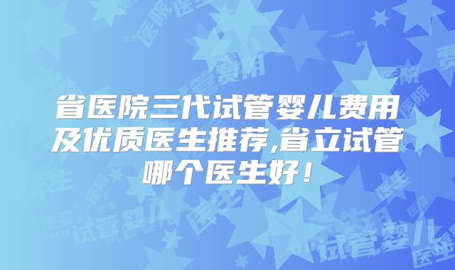 省医院三代试管婴儿费用及优质医生推荐,省立试管哪个医生好！