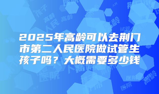 2025年高龄可以去荆门市第二人民医院做试管生孩子吗？大概需要多少钱