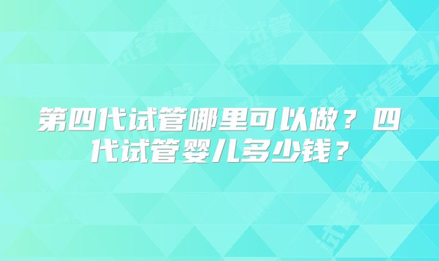 第四代试管哪里可以做？四代试管婴儿多少钱？