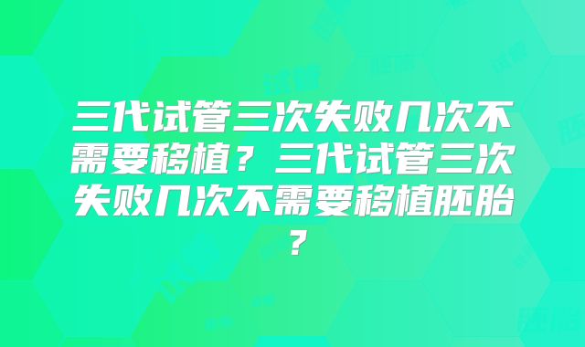 三代试管三次失败几次不需要移植?三代试管三次失败几次不需要移植胚胎?