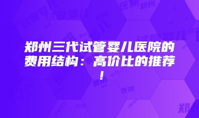 郑州三代试管婴儿医院的费用结构:高价比的推荐!