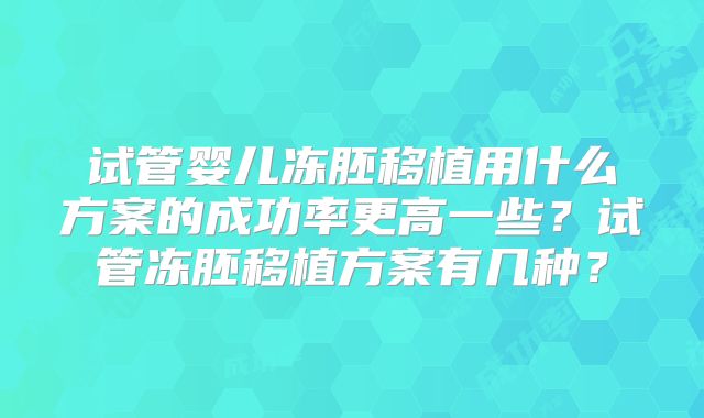 试管婴儿冻胚移植用什么方案的成功率更高一些?试管冻胚移植方案有几种?