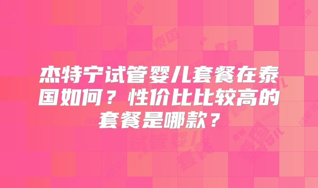 杰特宁试管婴儿套餐在泰国如何？性价比比较高的套餐是哪款？
