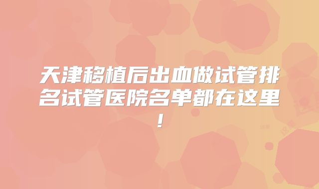天津移植后出血做试管排名试管医院名单都在这里!